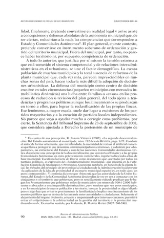 REFLEXIONES SOBRE EL ESTADO DE LO URBANÍSTICO                                  JULIO TEJEDOR BIELSA




lidad, finalmente, pretende convertirse en realidad legal y así se asiste
a concepciones y defensas absolutas de la autonomía municipal que, de
ser ciertas, reducirían a la nada las competencias que corresponden a
Estado y Comunidades Autónomas8. El plan general, en este contexto,
pretende convertirse en instrumento soberano de ordenación y ges-
tión del territorio municipal. Fuera del municipal, por tanto, no pare-
ce haber territorio ni, por supuesto, competencia de ordenación.
    A todo lo anterior, que justifica por sí mismo la tensión extrema a
que está sometido el sistema competencial y de relaciones interadmi-
nistrativas en el urbanismo, se une el factor demográfico. La escasa
población de muchos municipios y la total ausencia de reformas de la
planta municipal que, cada vez más, parecen imprescindibles en mu-
chas zonas del país, hacen todavía más difícil la adopción de decisio-
nes urbanísticas. La defensa del municipio como centro de decisión
encubre en tales circunstancias (pequeños municipios con mercados in-
mobiliarios dinámicos) una lucha entre familias o «casas» en los pro-
cesos de redacción o revisión del plan general, del todo ajena a ten-
dencias y programas políticos aunque los alineamientos se produzcan
en torno a ellos, para lograr la reclasificación de las propias fincas.
Ese fenómeno, a mayor escala, suele dar lugar a escisiones de los par-
tidos mayoritarios y a la creación de partidos locales independientes.
No parece que vaya a ayudar mucho a corregir estos problemas, por
cierto, la Sentencia del Tribunal Supremo de 23 de septiembre de 2008,
que considera ajustada a Derecho la pretensión de un municipio de

    8 En contra de esa percepción, R. PARADA VÁZQUEZ (2007), «La segunda descentraliza-

ción: Del Estado autonómico al municipal», núm. 172 de esta REVISTA, págs. 9-77. Combate
el autor de forma vehemente, que no infundada, la necesidad de revisar el artificial consen-
so que lleva a proteger lo que denomina «minimunicipalismo extremoso» y a destruir, por «des-
parrame», las estructuras del Estado y aun de las nacientes Comunidades Autónomas. Cri-
tica duramente una concepción de la descentralización que convierta al Estado y a las propias
Comunidades Autónomas en entes prácticamente confederales, ingobernables todos ellos, de
base municipal. Cuestiona la Carta de Vitoria como documento que, aceptado por todos los
partidos políticos, es expresión del «fundamentalismo municipal» que encarna en la Fede-
ración Española de Municipios y Provincias. Cuestiona también, en función de la planta lo-
cal, las virtudes del principio de proximidad al ciudadano de la Administración local porque
«la aplicación de la idea de proximidad al escenario municipal español es, en todo caso, un
puro contrasentido». Y continúa diciente que «bien está que las autoridades de la Unión Eu-
ropea, del Estado o de la Comunidad Autónoma desciendan de vez en vez a contactar con los
ciudadanos y el territorio que gobiernan; pero es sencillamente ridículo predicar que lo ha-
gan los Ayuntamientos que gobiernan miles de municipios con menos de 500 ó 2.000 habi-
tantes y abocados a una imparable desertización», pero sostiene que «en estos municipios,
y en los municipios de mayor población y territorio, invocar la proximidad es algo ridículo
pues si algo hay que evitar es precisamente la familiaridad cómplice en el tratamiento de los
asuntos públicos que se deriva de la cercanía entre autoridades y ciudadanos. Solamente el
alejamiento del órgano decisorio, cercado y empantanado por intereses cercanos, permitirá
evitar el subjetivismo y la arbitrariedad en la gestión del territorio y la protección me-
dioambiental». En similar sentido, por lo demás, R. MARTÍN MATEO (2007: 240-248).



                                Revista de Administración Pública
90              ISSN: 0034-7639, núm. 181, Madrid, enero-abril (2010), págs. 83-133
 