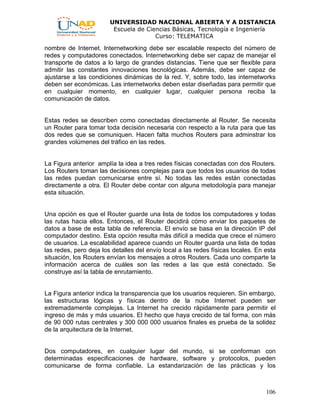 UNIVERSIDAD NACIONAL ABIERTA Y A DISTANCIA
Escuela de Ciencias Básicas, Tecnología e Ingeniería
Curso: TELEMATICA
106
nombre de Internet. Internetworking debe ser escalable respecto del número de
redes y computadores conectados. Internetworking debe ser capaz de manejar el
transporte de datos a lo largo de grandes distancias. Tiene que ser flexible para
admitir las constantes innovaciones tecnológicas. Además, debe ser capaz de
ajustarse a las condiciones dinámicas de la red. Y, sobre todo, las internetworks
deben ser económicas. Las internetworks deben estar diseñadas para permitir que
en cualquier momento, en cualquier lugar, cualquier persona reciba la
comunicación de datos.
Estas redes se describen como conectadas directamente al Router. Se necesita
un Router para tomar toda decisión necesaria con respecto a la ruta para que las
dos redes que se comuniquen. Hacen falta muchos Routers para adminstrar los
grandes volúmenes del tráfico en las redes.
La Figura anterior amplía la idea a tres redes físicas conectadas con dos Routers.
Los Routers toman las decisiones complejas para que todos los usuarios de todas
las redes puedan comunicarse entre sí. No todas las redes están conectadas
directamente a otra. El Router debe contar con alguna metodología para manejar
esta situación.
Una opción es que el Router guarde una lista de todos los computadores y todas
las rutas hacia ellos. Entonces, el Router decidirá cómo enviar los paquetes de
datos a base de esta tabla de referencia. El envío se basa en la dirección IP del
computador destino. Esta opción resulta más difícil a medida que crece el número
de usuarios. La escalabilidad aparece cuando un Router guarda una lista de todas
las redes, pero deja los detalles del envío local a las redes físicas locales. En esta
situación, los Routers envían los mensajes a otros Routers. Cada uno comparte la
información acerca de cuáles son las redes a las que está conectado. Se
construye así la tabla de enrutamiento.
La Figura anterior indica la transparencia que los usuarios requieren. Sin embargo,
las estructuras lógicas y físicas dentro de la nube Internet pueden ser
extremadamente complejas. La Internet ha crecido rápidamente para permitir el
ingreso de más y más usuarios. El hecho que haya crecido de tal forma, con más
de 90 000 rutas centrales y 300 000 000 usuarios finales es prueba de la solidez
de la arquitectura de la Internet.
Dos computadores, en cualquier lugar del mundo, si se conforman con
determinadas especificaciones de hardware, software y protocolos, pueden
comunicarse de forma confiable. La estandarización de las prácticas y los
 