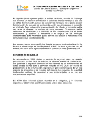 UNIVERSIDAD NACIONAL ABIERTA Y A DISTANCIA
Escuela de Ciencias Básicas, Tecnología e Ingeniería
Curso: TELEMATICA
169
El segundo tipo de agresión pasiva, el análisis del tráfico, es más útil. Suponga
que tenemos un medio de enmascarar el contenido d3e los mensajes u otro tipo
de tráfico de información, aunque se capturan los mensajes, no se podría extraer
la información del mensaje. La técnica más común para enmascarar el contenido
es el cifrado. Pero incluso si tenemos protección del cifrado, el oponente podría
ser capas de observar los modelos de estos mensajes. El oponente podría
determinar la localización y la identidad de los computadores que se están
comunicando y observar la frecuencia y la longitud de los mensajes
intercambiados. Esta información puede ser útil para extraer la naturaleza de la
comunicación que se esta realizando.
Los ataques pasivos son muy difícil de detectar ya que no implican la alteración de
los datos, sin embargo, es factible prevenir el éxito de estas agresiones. Así, el
énfasis para tratar estas agresiones esta en la prevención antes que la detección
SERVICIOS DE SEGURIDAD
La recomendación X.800 define un servicio de seguridad como un servicio
proporcionado por una capa de protocolo de sistemas abiertos de comunicación,
que garantiza la seguridad adecuada de los sistemas de las transferencias de
datos. Quizás es más clara la definición recogida en RFC 2828: un servicio de
procesamiento o de comunicación proporcionado por un sistema para dar un tipo
especial de protección a los recursos del sistema: Los servicios de seguridad
implementan políticas de seguridad y son implementados, a su vez por
mecanismos de seguridad.
En X.800 estos servicios quedan divididos en 5 categorías, y 14 servicios
específicos. Observemos a continuación cada una de estas categorías:
 