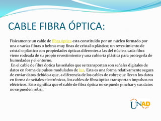 CABLE FIBRA ÓPTICA:
Físicamente un cable de fibra óptica esta constituido por un núcleo formado por
una o varias fibras o hebras muy finas de cristal o plástico; un revestimiento de
cristal o plástico con propiedades ópticas diferentes a las del núcleo, cada fibra
viene rodeada de su propio revestimiento y una cubierta plástica para protegerla de
humedades y el entorno.
En el cable de fibra óptica las señales que se transportan son señales digitales de
datos en forma de pulsos modulados de luz. Esta es una forma relativamente segura
de enviar datos debido a que, a diferencia de los cables de cobre que llevan los datos
en forma de señales electrónicas, los cables de fibra óptica transportan impulsos no
eléctricos. Esto significa que el cable de fibra óptica no se puede pinchar y sus datos
no se pueden robar.

 