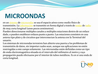 MICROONDAS
en un sistema de microondas se usa el espacio aéreo como medio físico de
transmisión. La información se transmite en forma digital a través de ondas de radio
de muy corta longitud (unos pocos centímetros).
Pueden direccionarse múltiples canales a múltiples estaciones dentro de un enlace
dado, o pueden establecer enlaces punto a punto. Las estaciones consisten en una
antena tipo plato y de circuitos que interconectan la antena con la Terminal del
usuario.
Los sistemas de microondas terrestres han abierto una puerta a los problemas de
transmisión de datos, sin importar cuales sean, aunque sus aplicaciones no estén
restringidas a este campo solamente. Las microondas están definidas como un tipo
de onda electromagnética situada en el intervalo del milímetro al metro y cuya
propagación puede efectuarse por el interior de tubos metálicos. Es en si una onda de
corta longitud.

 