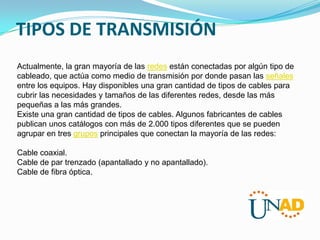 TIPOS DE TRANSMISIÓN
Actualmente, la gran mayoría de las redes están conectadas por algún tipo de
cableado, que actúa como medio de transmisión por donde pasan las señales
entre los equipos. Hay disponibles una gran cantidad de tipos de cables para
cubrir las necesidades y tamaños de las diferentes redes, desde las más
pequeñas a las más grandes.
Existe una gran cantidad de tipos de cables. Algunos fabricantes de cables
publican unos catálogos con más de 2.000 tipos diferentes que se pueden
agrupar en tres grupos principales que conectan la mayoría de las redes:
Cable coaxial.
Cable de par trenzado (apantallado y no apantallado).
Cable de fibra óptica.

 