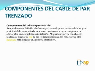 COMPONENTES DEL CABLE DE PAR
TRENZADO
Componentes del cable de par trenzado
Aunque hayamos definido el cable de par trenzado por el número de hilos y su
posibilidad de transmitir datos, son necesarios una serie de componentes
adicionales para completar su instalación. Al igual que sucede con el cable
telefónico, el cable de red de par trenzado necesita unos conectores y otro
hardware para asegurar una correcta instalación.

 