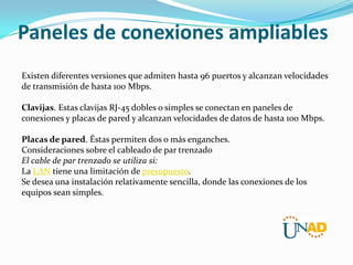 Paneles de conexiones ampliables
Existen diferentes versiones que admiten hasta 96 puertos y alcanzan velocidades
de transmisión de hasta 100 Mbps.
Clavijas. Estas clavijas RJ-45 dobles o simples se conectan en paneles de
conexiones y placas de pared y alcanzan velocidades de datos de hasta 100 Mbps.
Placas de pared. Éstas permiten dos o más enganches.
Consideraciones sobre el cableado de par trenzado
El cable de par trenzado se utiliza si:
La LAN tiene una limitación de presupuesto.
Se desea una instalación relativamente sencilla, donde las conexiones de los
equipos sean simples.

 
