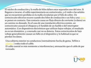 El núcleo de conducción y la malla de hilos deben estar separados uno del otro. Si
llegaran a tocarse, el cable experimentaría un cortocircuito, y el ruido o las señales
que se encuentren perdidas en la malla circularían por el hilo de cobre. Un
cortocircuito eléctrico ocurre cuando dos hilos de conducción o un hilo y una tierra
se ponen en contacto. Este contacto causa un flujo directo de corriente (o datos) en
un camino no deseado. En el caso de una instalación eléctrica común, un
cortocircuito causará el chispazo y el fundido de un fusible o del interruptor
automático. Con dispositivos electrónicos que utilizan bajos voltajes, el resultado
no es tan dramático, y a menudo casi no se detecta. Estos cortocircuitos de bajo
voltaje generalmente causan un fallo en el dispositivo y lo habitual es que se
pierdan los datos.
Una cubierta exterior no conductora (normalmente hecha de goma, Teflón o
plástico ) rodea todo el cable.
El cable coaxial es más resistente a interferencias y atenuación que el cable de par
trenzado.

 