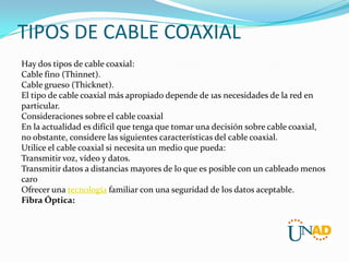 TIPOS DE CABLE COAXIAL
Hay dos tipos de cable coaxial:
Cable fino (Thinnet).
Cable grueso (Thicknet).
El tipo de cable coaxial más apropiado depende de 1as necesidades de la red en
particular.
Consideraciones sobre el cable coaxial
En la actualidad es difícil que tenga que tomar una decisión sobre cable coaxial,
no obstante, considere las siguientes características del cable coaxial.
Utilice el cable coaxial si necesita un medio que pueda:
Transmitir voz, vídeo y datos.
Transmitir datos a distancias mayores de lo que es posible con un cableado menos
caro
Ofrecer una tecnología familiar con una seguridad de los datos aceptable.
Fibra Óptica:

 