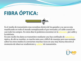 FIBRA ÓPTICA:
Es el medio de transmisión mas novedoso dentro de los guiados y su uso se esta
masificando en todo el mundo reemplazando el par trenzado y el cable coaxial en
casi todo los campos. En estos días lo podemos encontrar en la televisión por cable y
la telefonía.
En este medio los datos se transmiten mediante una haz confinado de naturaleza
óptica, de ahí su nombre, es mucho más caro y difícil de manejar pero sus ventajas
sobre los otros medios lo convierten muchas veces en una muy buena elección al
momento de observar rendimiento y calidad de transmisión.

 