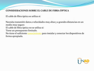 CONSIDERACIONES SOBRE EL CABLE DE FIBRA ÓPTICA
El cable de fibra óptica se utiliza si:

Necesita transmitir datos a velocidades muy altas y a grandes distancias en un
medio muy seguro
El cable de fibra óptica no se utiliza si:
Tiene un presupuesto limitado.
No tiene el suficiente conocimiento para instalar y conectar los dispositivos de
forma apropiada.

 