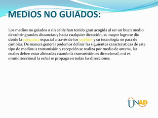 MEDIOS NO GUIADOS:
Los medios no guiados o sin cable han tenido gran acogida al ser un buen medio
de cubrir grandes distancias y hacia cualquier dirección, su mayor logro se dio
desde la conquista espacial a través de los satélites y su tecnología no para de
cambiar. De manera general podemos definir las siguientes características de este
tipo de medios: a transmisión y recepción se realiza por medio de antena, las
cuales deben estar alineadas cuando la transmisión es direccional, o si es
omnidireccional la señal se propaga en todas las direcciones.

 