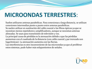 MICROONDAS TERRESTRES:
Suelen utilizarse antenas parabólicas. Para conexionas a larga distancia, se utilizan
conexiones intermedias punto a punto entre antenas parabólicas.
Se suelen utilizar en sustitución del cable coaxial o las fibras ópticas ya que se
necesitan menos repetidores y amplificadores, aunque se necesitan antenas
alineadas. Se usan para transmisión de televisión y voz.
La principal causa de pérdidas es la atenuación debido a que las pérdidas
aumentan con el cuadrado de la distancia (con cable coaxial y par trenzado son
logarítmicas). La atenuación aumenta con las lluvias.
Las interferencias es otro inconveniente de las microondas ya que al proliferar
estos sistemas, pude haber más solapamientos de señales.

 
