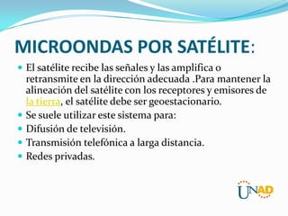 MICROONDAS POR SATÉLITE:
 El satélite recibe las señales y las amplifica o






retransmite en la dirección adecuada .Para mantener la
alineación del satélite con los receptores y emisores de
la tierra, el satélite debe ser geoestacionario.
Se suele utilizar este sistema para:
Difusión de televisión.
Transmisión telefónica a larga distancia.
Redes privadas.

 