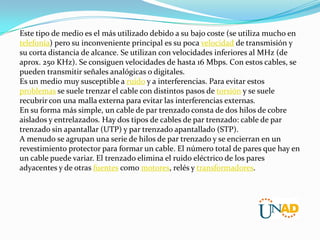 Este tipo de medio es el más utilizado debido a su bajo coste (se utiliza mucho en
telefonía) pero su inconveniente principal es su poca velocidad de transmisión y
su corta distancia de alcance. Se utilizan con velocidades inferiores al MHz (de
aprox. 250 KHz). Se consiguen velocidades de hasta 16 Mbps. Con estos cables, se
pueden transmitir señales analógicas o digitales.
Es un medio muy susceptible a ruido y a interferencias. Para evitar estos
problemas se suele trenzar el cable con distintos pasos de torsión y se suele
recubrir con una malla externa para evitar las interferencias externas.
En su forma más simple, un cable de par trenzado consta de dos hilos de cobre
aislados y entrelazados. Hay dos tipos de cables de par trenzado: cable de par
trenzado sin apantallar (UTP) y par trenzado apantallado (STP).
A menudo se agrupan una serie de hilos de par trenzado y se encierran en un
revestimiento protector para formar un cable. El número total de pares que hay en
un cable puede variar. El trenzado elimina el ruido eléctrico de los pares
adyacentes y de otras fuentes como motores, relés y transformadores.

 