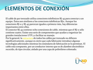 ELEMENTOS DE CONEXIÓN
El cable de par trenzado utiliza conectores telefónicos RJ-45 para conectar a un
equipo. Éstos son similares a los conectores telefónicas RJ11. Aunque los
conectores RJ-11 y RJ-45 parezcan iguales a primera vista, hay diferencias
importantes entre ellos.
El conector RJ-45 contiene ocho conexiones de cable, mientras que el RJ-11 sólo
contiene cuatro. Existe una serie de componentes que ayudan a organizar las
grandes instalaciones UTP y a facilitar su manejo.
Por lo general, la estructura de todos los cables par trenzado no difieren
significativamente, aunque es cierto que cada fabricante introduce algunas
tecnologías adicionales mientras los estándares de fabricación se lo permitan. El
cable está compuesto, por un conductor interno que es de alambre electrolítico
recocido, de tipo circular, aislado por una capa de polietileno coloreado.

 
