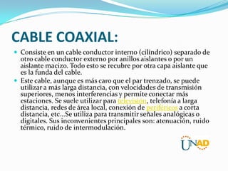 CABLE COAXIAL:
 Consiste en un cable conductor interno (cilíndrico) separado de

otro cable conductor externo por anillos aislantes o por un
aislante macizo. Todo esto se recubre por otra capa aislante que
es la funda del cable.
 Este cable, aunque es más caro que el par trenzado, se puede
utilizar a más larga distancia, con velocidades de transmisión
superiores, menos interferencias y permite conectar más
estaciones. Se suele utilizar para televisión, telefonía a larga
distancia, redes de área local, conexión de periféricos a corta
distancia, etc...Se utiliza para transmitir señales analógicas o
digitales. Sus inconvenientes principales son: atenuación, ruido
térmico, ruido de intermodulación.

 