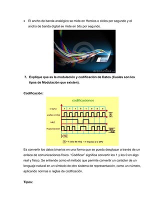  El ancho de banda analógico se mide en Hercios o ciclos por segundo y el
ancho de banda digital se mide en bits por segundo.
7. Explique que es la modulación y codificación de Datos (Cuales son los
tipos de Modulación que existen).
Codificación:
Es convertir los datos binarios en una forma que se pueda desplazar a través de un
enlace de comunicaciones físico. “Codificar” significa convertir los 1 y los 0 en algo
real y físico. Se entiende como el método que permite convertir un carácter de un
lenguaje natural en un símbolo de otro sistema de representación, como un número,
aplicando normas o reglas de codificación.
Tipos:
 