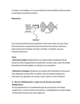 Los datos y los analógicos. Un aumento del ancho de banda (BW) permite aumentar
la velocidad de transmisión de datos.
Modulación:
Es el conjunto de técnicas para transportar la información sobre una onda. Estas
técnicas permiten un aprovechamiento del canal de comunicación. Usando los
datos binarios para manipular una onda, cambiarla, o modularla, para que
transporte información.
Tipos:
 Modulación Digital: Desplazamiento de amplitud (ASK), Desplazamiento de
frecuencia (FSK), Desplazamiento de fase(PSK), se lleva a cabo a partir de señales
generadas por fuentes digitales, por ejemplo una computadora.
 Modulación Analógica: Modulación de amplitud (AM), Modulación de frecuencia
(FM), Modulación de fase (PM). Se realiza a partir de señales analógicas de
información, por ejemplo la voz humana, audio y video en su forma eléctrica.
8. Que es la Multiplexacion y cuáles son las técnicas que existen
Multiplexacion
Es el procedimiento en el cual diferentes tipos de comunicación como datos,
pueden tener un mismo canal de comunicación. La Multiplexacion se puede realizar
de diferentes formas pero las más usuales son:
 