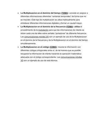  La Multiplexacion en el dominio del tiempo (TDMA): consiste en asignar a
diferentes informaciones diferentes “ventanas temporales” de forma que no
se mezclen. Este tipo de multiplicación se utiliza habitualmente para
entrelazar diferentes informaciones digitales y formar un caudal mayor.
 La Multiplexacion en el dominio de la frecuencia (FDMA): utiliza el
procedimiento de la modulación para que las informaciones de interés se
sitúen cada una de ellas sobre señales “portadoras” de diferente frecuencia.
Las comunicaciones móviles 2G son un ejemplo de uso de la Multiplexacion
en el dominio de la frecuencia y de la Multiplexacion en el dominio del tiempo
simultáneamente.
 La Multiplexacion en el código (CDMA): mezcla la información con
diferentes códigos ortogonales entre sí, de tal manera que es posible
recuperar la información de interés haciendo la operación matemática
adecuada con el código correspondiente. Las comunicaciones móviles
3G son un ejemplo de uso de esta técnica.
 