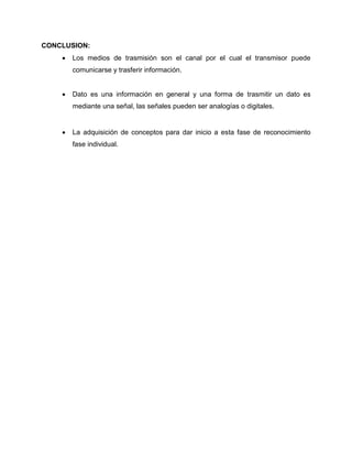 CONCLUSION:
 Los medios de trasmisión son el canal por el cual el transmisor puede
comunicarse y trasferir información.
 Dato es una información en general y una forma de trasmitir un dato es
mediante una señal, las señales pueden ser analogías o digitales.
 La adquisición de conceptos para dar inicio a esta fase de reconocimiento
fase individual.
 
