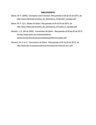 BIBLIOGRAFÍA
Barce, M. F. (2006). Conceptos sobre Señales. Recuperado el 29 de 02 de 2015, de
http://www.mfbarcell.es/redes_de_datos/tema_07/tema07_senales.pdf
Barce, M. F. (s.f.). Redes de Datos. Recuperado el 29 de 02 de 2015, de
http://www.mfbarcell.es/redes_de_datos/tema_07/redes_t7_senales.pdf
Briceño, J. E. (04 de 2005). Transmision de Datos . Recuperado el 29 de 02 de 2015,
de http://www.serbi.ula.ve/serbiula/libros-
electronicos/Libros/trasmisiondedatos/pdf/librocompleto.pdf
Romero, M. d. (s.f.). Transmision de Datos . Recuperado el 02 de 28 de 2015, de
http://www.dte.us.es/personal/mcromero/docs/arc1/tema3-arc1.pdf
 