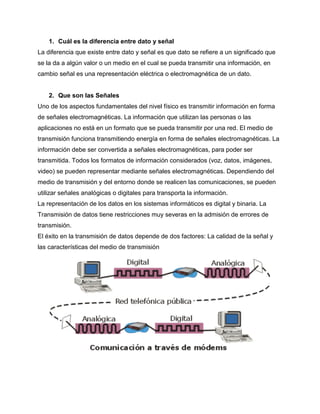 1. Cuál es la diferencia entre dato y señal
La diferencia que existe entre dato y señal es que dato se refiere a un significado que
se la da a algún valor o un medio en el cual se pueda transmitir una información, en
cambio señal es una representación eléctrica o electromagnética de un dato.
2. Que son las Señales
Uno de los aspectos fundamentales del nivel físico es transmitir información en forma
de señales electromagnéticas. La información que utilizan las personas o las
aplicaciones no está en un formato que se pueda transmitir por una red. El medio de
transmisión funciona transmitiendo energía en forma de señales electromagnéticas. La
información debe ser convertida a señales electromagnéticas, para poder ser
transmitida. Todos los formatos de información considerados (voz, datos, imágenes,
video) se pueden representar mediante señales electromagnéticas. Dependiendo del
medio de transmisión y del entorno donde se realicen las comunicaciones, se pueden
utilizar señales analógicas o digitales para transporta la información.
La representación de los datos en los sistemas informáticos es digital y binaria. La
Transmisión de datos tiene restricciones muy severas en la admisión de errores de
transmisión.
El éxito en la transmisión de datos depende de dos factores: La calidad de la señal y
las características del medio de transmisión
 