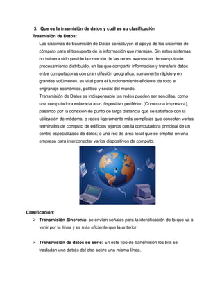 3. Que es la trasmisión de datos y cuál es su clasificación
Trasmisión de Datos:
Los sistemas de trasmisión de Datos constituyen el apoyo de los sistemas de
cómputo para el transporte de la información que manejan. Sin estos sistemas
no hubiera sido posible la creación de las redes avanzadas de cómputo de
procesamiento distribuido, en las que compartir información y transferir datos
entre computadoras con gran difusión geográfica, sumamente rápido y en
grandes volúmenes, es vital para el funcionamiento eficiente de todo el
engranaje económico, político y social del mundo.
Transmisión de Datos es indispensable las redes pueden ser sencillas, como
una computadora enlazada a un dispositivo periférico (Como una impresora),
pasando por la conexión de punto de larga distancia que se satisface con la
utilización de módems, o redes ligeramente más complejas que conectan varias
terminales de computo de edificios lejanos con la computadora principal de un
centro especializado de datos; o una red de área local que se emplea en una
empresa para interconectar varios dispositivos de computo.
Clasificación:
 Transmisión Sincronía: se envían señales para la identificación de lo que va a
venir por la línea y es más eficiente que la anterior
 Transmisión de datos en serie: En este tipo de transmisión los bits se
trasladan uno detrás del otro sobre una misma línea.
 