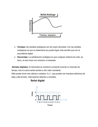  Ventajas: las señales analógicas son de mayor densidad. Con las señales
analógicas es que su tratamiento se puede lograr más sencillo que con el
equivalente digital.
 Desventaja: La señalización analógica es que cualquier sistema de ruido, es
decir, al azar hace una variación no deseada.
-Señales digitales: la intensidad se mantiene constante durante un intervalo de
tiempo, tras el cual la señal cambia a otro valor constante.
Sólo puede tomar dos valores o estados: 0 y 1, que pueden ser impulsos eléctricos de
baja y alta tensión, interruptores abiertos o cerrados.
 