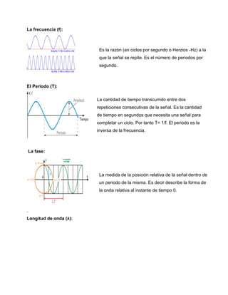 La frecuencia (f):
El Periodo (T):
La fase:
.
Longitud de onda (λ):
Es la razón (en ciclos por segundo o Herzios -Hz) a la
que la señal se repite. Es el número de periodos por
segundo.
La cantidad de tiempo transcurrido entre dos
repeticiones consecutivas de la señal. Es la cantidad
de tiempo en segundos que necesita una señal para
completar un ciclo. Por tanto T= 1/f. El periodo es la
inversa de la frecuencia.
La medida de la posición relativa de la señal dentro de
un periodo de la misma. Es decir describe la forma de
la onda relativa al instante de tiempo 0.
 