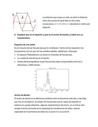 6. Explique que es el espectro y que es el ancho de banda y cuáles son su
característica.
Espectro de una señal:
Es el conjunto de las frecuencias que lo constituyen. Dentro de los espectros nos
encontramos con los que son las señales radiales, telefónicas, infrarrojas.
 El espectro Radioeléctrico se divide en 9 bandas de frecuencias.
 La unidad de frecuencia es el Hertzio.
 Ondas electromagnéticas cuyas frecuencias estas comprendidas entre los 3
kilohertzios y 3000 Hertzio.
Ancho de Banda:
El ancho de banda es la diferencia existente entre la frecuencia más alta y más baja
que hay en el espectro, el margen de frecuencias que es capaz de soportar el
sistema sin causas distorsión, algunas características del ancho; en su forma más
simple el ancho de banda es la capacidad de transferencia de datos, osea la
capacidad de movimientos de datos de un punto A a un punto B.
La distancia que ocupa un ciclo, es decir la distancia
entre dos puntos de igual fase en dos ciclos
consecutivos. λ = v.T; λ.f=v; v= velocidad en metros por
segundo.
 