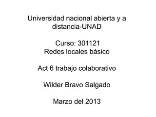Universidad nacional abierta y a
        distancia-UNAD

        Curso: 301121
     Redes locales básico

   Act 6 trabajo colaborativo

     Wilder Bravo Salgado

        Marzo del 2013
 