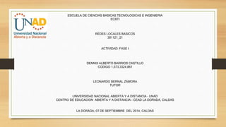 ESCUELA DE CIENCIAS BASICAS TECNOLOGICAS E INGENIERIA 
ECBTI 
REDES LOCALES BASICOS 
301121_21 
ACTIVIDAD: FASE I 
DENNIX ALBERTO BARRIOS CASTILLO 
CODIGO 1,073,3324,861 
LEONARDO BERNAL ZAMORA 
TUTOR 
UNIVERSIDAD NACIONAL ABIERTA Y A DISTANCIA – UNAD 
CENTRO DE EDUCACION ABIERTA Y A DISTANCIA – CEAD LA DORADA, CALDAS 
LA DORADA; 07 DE SEPTIEMBRE DEL 2014; CALDAS 
 