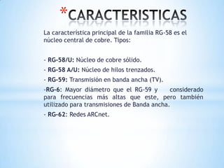 *
La característica principal de la familia RG-58 es el
núcleo central de cobre. Tipos:
- RG-58/U: Núcleo de cobre sólido.
- RG-58 A/U: Núcleo de hilos trenzados.
- RG-59: Transmisión en banda ancha (TV).
-RG-6: Mayor diámetro que el RG-59 y
considerado
para frecuencias más altas que este, pero también
utilizado para transmisiones de Banda ancha.
- RG-62: Redes ARCnet.

 