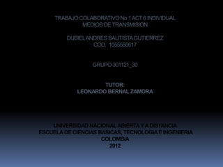 TRABAJO COLABORATIVO No 1 ACT 6 INDIVIDUAL
              MEDIOS DE TRANSMISION

         DUBIEL ANDRES BAUTISTA GUTIERREZ
                  COD. 1055550617


                  GRUPO 301121_30


                    TUTOR:
            LEONARDO BERNAL ZAMORA




    UNIVERSIDAD NACIONAL ABIERTA Y A DISTANCIA
ESCUELA DE CIENCIAS BASICAS, TECNOLOGIA E INGENIERIA
                     COLOMBIA
                        2012
 