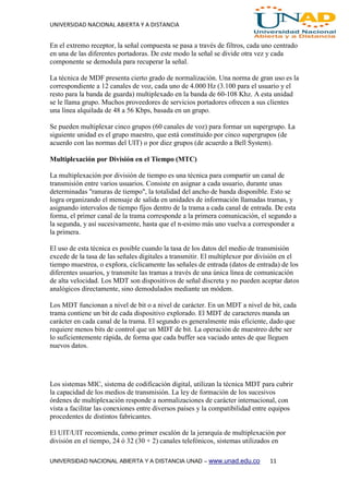 UNIVERSIDAD NACIONAL ABIERTA Y A DISTANCIA
UNIVERSIDAD NACIONAL ABIERTA Y A DISTANCIA UNAD – www.unad.edu.co 11
En el extremo receptor, la señal compuesta se pasa a través de filtros, cada uno centrado
en una de las diferentes portadoras. De este modo la señal se divide otra vez y cada
componente se demodula para recuperar la señal.
La técnica de MDF presenta cierto grado de normalización. Una norma de gran uso es la
correspondiente a 12 canales de voz, cada uno de 4.000 Hz (3.100 para el usuario y el
resto para la banda de guarda) multiplexado en la banda de 60-108 Khz. A esta unidad
se le llama grupo. Muchos proveedores de servicios portadores ofrecen a sus clientes
una línea alquilada de 48 a 56 Kbps, basada en un grupo.
Se pueden multiplexar cinco grupos (60 canales de voz) para formar un supergrupo. La
siguiente unidad es el grupo maestro, que está constituido por cinco supergrupos (de
acuerdo con las normas del UIT) o por diez grupos (de acuerdo a Bell System).
Multiplexación por División en el Tiempo (MTC)
La multiplexación por división de tiempo es una técnica para compartir un canal de
transmisión entre varios usuarios. Consiste en asignar a cada usuario, durante unas
determinadas "ranuras de tiempo", la totalidad del ancho de banda disponible. Esto se
logra organizando el mensaje de salida en unidades de información llamadas tramas, y
asignando intervalos de tiempo fijos dentro de la trama a cada canal de entrada. De esta
forma, el primer canal de la trama corresponde a la primera comunicación, el segundo a
la segunda, y así sucesivamente, hasta que el n-esimo más uno vuelva a corresponder a
la primera.
El uso de esta técnica es posible cuando la tasa de los datos del medio de transmisión
excede de la tasa de las señales digitales a transmitir. El multiplexor por división en el
tiempo muestrea, o explora, cíclicamente las señales de entrada (datos de entrada) de los
diferentes usuarios, y transmite las tramas a través de una única línea de comunicación
de alta velocidad. Los MDT son dispositivos de señal discreta y no pueden aceptar datos
analógicos directamente, sino demodulados mediante un módem.
Los MDT funcionan a nivel de bit o a nivel de carácter. En un MDT a nivel de bit, cada
trama contiene un bit de cada dispositivo explorado. El MDT de caracteres manda un
carácter en cada canal de la trama. El segundo es generalmente más eficiente, dado que
requiere menos bits de control que un MDT de bit. La operación de muestreo debe ser
lo suficientemente rápida, de forma que cada buffer sea vaciado antes de que lleguen
nuevos datos.
Los sistemas MIC, sistema de codificación digital, utilizan la técnica MDT para cubrir
la capacidad de los medios de transmisión. La ley de formación de los sucesivos
órdenes de multiplexación responde a normalizaciones de carácter internacional, con
vista a facilitar las conexiones entre diversos países y la compatibilidad entre equipos
procedentes de distintos fabricantes.
El UIT/UIT recomienda, como primer escalón de la jerarquía de multiplexación por
división en el tiempo, 24 ó 32 (30 + 2) canales telefónicos, sistemas utilizados en
 