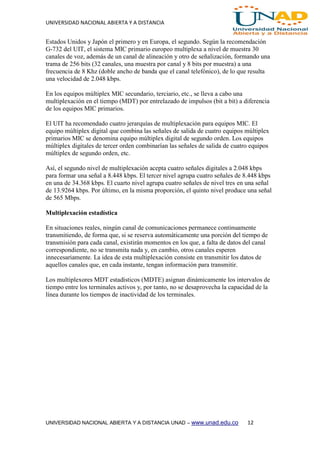 UNIVERSIDAD NACIONAL ABIERTA Y A DISTANCIA
UNIVERSIDAD NACIONAL ABIERTA Y A DISTANCIA UNAD – www.unad.edu.co 12
Estados Unidos y Japón el primero y en Europa, el segundo. Según la recomendación
G-732 del UIT, el sistema MIC primario europeo multiplexa a nivel de muestra 30
canales de voz, además de un canal de alineación y otro de señalización, formando una
trama de 256 bits (32 canales, una muestra por canal y 8 bits por muestra) a una
frecuencia de 8 Khz (doble ancho de banda que el canal telefónico), de lo que resulta
una velocidad de 2.048 kbps.
En los equipos múltiplex MIC secundario, terciario, etc., se lleva a cabo una
multiplexación en el tiempo (MDT) por entrelazado de impulsos (bit a bit) a diferencia
de los equipos MIC primarios.
El UIT ha recomendado cuatro jerarquías de multiplexación para equipos MIC. El
equipo múltiplex digital que combina las señales de salida de cuatro equipos múltiplex
primarios MIC se denomina equipo múltiplex digital de segundo orden. Los equipos
múltiplex digitales de tercer orden combinarían las señales de salida de cuatro equipos
múltiplex de segundo orden, etc.
Así, el segundo nivel de multiplexación acepta cuatro señales digitales a 2.048 kbps
para formar una señal a 8.448 kbps. El tercer nivel agrupa cuatro señales de 8.448 kbps
en una de 34.368 kbps. El cuarto nivel agrupa cuatro señales de nivel tres en una señal
de 13.9264 kbps. Por último, en la misma proporción, el quinto nivel produce una señal
de 565 Mbps.
Multiplexación estadística
En situaciones reales, ningún canal de comunicaciones permanece continuamente
transmitiendo, de forma que, si se reserva automáticamente una porción del tiempo de
transmisión para cada canal, existirán momentos en los que, a falta de datos del canal
correspondiente, no se transmita nada y, en cambio, otros canales esperen
innecesariamente. La idea de esta multiplexación consiste en transmitir los datos de
aquellos canales que, en cada instante, tengan información para transmitir.
Los multiplexores MDT estadísticos (MDTE) asignan dinámicamente los intervalos de
tiempo entre los terminales activos y, por tanto, no se desaprovecha la capacidad de la
línea durante los tiempos de inactividad de los terminales.
 