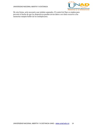 UNIVERSIDAD NACIONAL ABIERTA Y A DISTANCIA
UNIVERSIDAD NACIONAL ABIERTA Y A DISTANCIA UNAD – www.unad.edu.co 14
De otra forma, sería necesario usar módem separados. El control de flujo se emplea para
prevenir el hecho de que los dispositivos puedan enviar datos a un ritmo excesivo a las
memorias tampón buffer de los multiplexores.
 