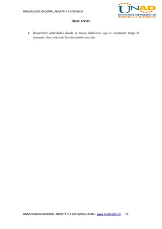 UNIVERSIDAD NACIONAL ABIERTA Y A DISTANCIA
UNIVERSIDAD NACIONAL ABIERTA Y A DISTANCIA UNAD – www.unad.edu.co 15
OBJETIVOS
 Desarrollar actividades donde se busca identificar que el estudiante tenga el
concepto claro con todo lo relacionado en redes
 