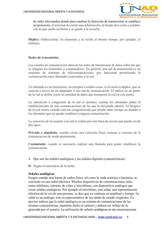 UNIVERSIDAD NACIONAL ABIERTA Y A DISTANCIA
UNIVERSIDAD NACIONAL ABIERTA Y A DISTANCIA UNAD – www.unad.edu.co 4
de radio aficionados donde para cambiar la dirección de transmisión se establece
un protocolo, al terminar de emitir una información, la fuente dice corto y cambio,
con lo que suelta un botón y se queda a la escucha.
Dúplex: bidireccional. Se transmite y se recibe al mismo tiempo, por ejemplo, el
teléfono.
Redes de transmisión
Los canales de comunicación abarcan las redes de transmisión de datos sobre las que
se integran los terminales y computadores. En general, una red de transmisión es un
conjunto de sistemas de telecomunicaciones que funcionan permitiendo la
comunicación entre abonados conectados a la red.
Un abonado es un transmisor, un receptor o ambas cosas, si el canal es dúplex, que se
conecta a través de un adaptador a una red de comunicación. El tráfico en un punto
de la red se define como la cantidad de datos que transporta la red en este punto.
La saturación o congestión de la red se produce cuando los abonados piden el
establecimiento de más comunicaciones de las que la red puede admitir. El bloqueo
de la red ocurre cuando está tan congestionada que pierde tanto tiempo en atender a
los abonados que no puede establecer ninguna comunicación.
La conexión de un usuario a la red se realiza por una línea de acceso que puede ser de
dos tipos:
Privada o alquilada: cuando existe una conexión física extremo a extremo de la
comunicación de modo permanente.
Conmutada: cuando es necesario realizar una llamada para poder establecer la
comunicación.
4. Que son las señales analógicas y las señales digitales (características)
R/· Según la naturaleza de la señal:
Señales analógicas
Surgen cuando una forma de orden física, tal como la onda acústica o lumínica, se
convierte en una señal eléctrica. Muchos dispositivos de comunicaciones, tales
como teléfonos, cámaras de video y micrófonos, son dispositivos análogos que
crean señales analógicas. Por ejemplo el micrófono, ésta señal, una representación
eléctrica de la voz de una persona, se dice que es continua en amplitud y tiempo. La
señal es un análogo, esto es representativo de las ondas de sonido originales. Es
preciso indicar que la señal analógica es un sistema de comunicaciones de las
mismas características, mantiene dicho el carácter y deberá ser reflejo de la
generada por el usuario. La utilización de señales analógicas en las comunicaciones
 