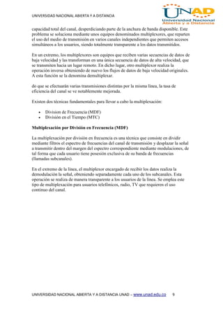 UNIVERSIDAD NACIONAL ABIERTA Y A DISTANCIA
UNIVERSIDAD NACIONAL ABIERTA Y A DISTANCIA UNAD – www.unad.edu.co 9
capacidad total del canal, desperdiciando parte de la anchura de banda disponible. Este
problema se soluciona mediante unos equipos denominados multiplexores, que reparten
el uso del medio de transmisión en varios canales independientes que permiten accesos
simultáneos a los usuarios, siendo totalmente transparente a los datos transmitidos.
En un extremo, los multiplexores son equipos que reciben varias secuencias de datos de
baja velocidad y las transforman en una única secuencia de datos de alta velocidad, que
se transmiten hacia un lugar remoto. En dicho lugar, otro multiplexor realiza la
operación inversa obteniendo de nuevo los flujos de datos de baja velocidad originales.
A esta función se la denomina demultiplexar.
do que se efectuarán varias transmisiones distintas por la misma línea, la tasa de
eficiencia del canal se ve notablemente mejorada.
Existen dos técnicas fundamentales para llevar a cabo la multiplexación:
 Division de Frecuencia (MDF)
 División en el Tiempo (MTC)
Multiplexación por División en Frecuencia (MDF)
La multiplexación por división en frecuencia es una técnica que consiste en dividir
mediante filtros el espectro de frecuencias del canal de transmisión y desplazar la señal
a transmitir dentro del margen del espectro correspondiente mediante modulaciones, de
tal forma que cada usuario tiene posesión exclusiva de su banda de frecuencias
(llamadas subcanales).
En el extremo de la línea, el multiplexor encargado de recibir los datos realiza la
demodulación la señal, obteniendo separadamente cada uno de los subcanales. Esta
operación se realiza de manera transparente a los usuarios de la línea. Se emplea este
tipo de multiplexación para usuarios telefónicos, radio, TV que requieren el uso
continuo del canal.
 