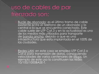  Bucle de abonado: es el último tramo de cable
      existente entre el teléfono de un abonado y la
      central a la que se encuentra conectado. Este
      cable suele ser UTP Cat.3 y en la actualidad es uno
      de los medios más utilizados para transporte
      de banda ancha, debido a que es una
      infraestructura que esta implantada en el 100% de
      las ciudades.

     Redes LAN: en este caso se emplea UTP Cat.5 o
      Cat.6 para transmisión de datos, consiguiendo
      velocidades de varios centenares de Mbps. Un
      ejemplo de este uso lo constituyen las redes
      10/100/1000BASE-T.

 