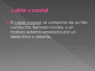    El cable coaxial: se compone de un hilo
    conductor, llamado núcleo, y un
    mallazo externo separados por un
    dieléctrico o aislante.
 
