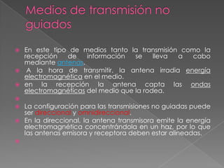    En este tipo de medios tanto la transmisión como la
    recepción   de    información   se    lleva a cabo
    mediante antenas.
    A la hora de transmitir, la antena irradia energía
    electromagnética en el medio.
   en la recepción la antena capta las ondas
    electromagnéticas del medio que la rodea.

 La configuración para las transmisiones no guiadas puede
  ser direccional y omnidireccional.
 En la direccional, la antena transmisora emite la energía
  electromagnética concentrándola en un haz, por lo que
  las antenas emisora y receptora deben estar alineadas.

 