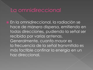    En la omnidireccional, la radiación se
    hace de manera dispersa, emitiendo en
    todas direcciones, pudiendo la señal ser
    recibida por varias antenas.
    Generalmente, cuanto mayor es
    la frecuencia de la señal transmitida es
    más factible confinar la energía en un
    haz direccional.
 