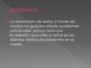    La transmisión de datos a través de
    medios no guiados añade problemas
    adicionales, provocados por
    la reflexión que sufre la señal en los
    distintos obstáculos existentes en el
    medio.
 
