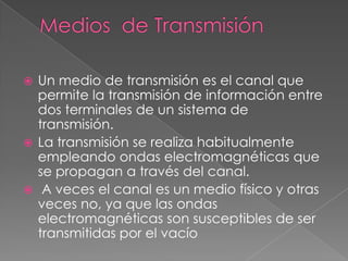  Un medio de transmisión es el canal que
  permite la transmisión de información entre
  dos terminales de un sistema de
  transmisión.
 La transmisión se realiza habitualmente
  empleando ondas electromagnéticas que
  se propagan a través del canal.
 A veces el canal es un medio físico y otras
  veces no, ya que las ondas
  electromagnéticas son susceptibles de ser
  transmitidas por el vacío
 