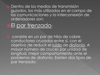    Dentro de los medios de transmisión
    guiados, los más utilizados en el campo de
    las comunicaciones y la interconexión de
    ordenadores son:
 El   par trenzado:
    consiste en un par de hilos de cobre
    conductores cruzados entre sí, con el
    objetivo de reducir el ruido de diafonía. A
    mayor número de cruces por unidad de
    longitud, mejor comportamiento ante el
    problema de diafonía. Existen dos tipos de
    par trenzado:
 
