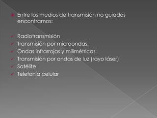 

Entre los medios de transmisión no guiados
encontramos:

Radiotransmisión
 Transmisión por microondas.
 Ondas infrarrojas y milimétricas
 Transmisión por ondas de luz (rayo láser)
 Satélite
 Telefonía celular


 