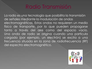 La radio es una tecnología que posibilita la transmisión
de señales mediante la modulación de ondas
electromagnéticas. Estas ondas no requieren un medio
físico de transporte, por lo que pueden propagarse
tanto a través del aire como del espacio vacío.
Una onda de radio se origina cuando una partícula
cargada (por ejemplo, un electrón) se excita a una
frecuencia situada en la zona de radiofrecuencia (RF)
del espectro electromagnético.

 