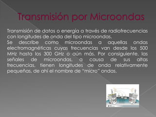 Transmisión de datos o energía a través de radiofrecuencias
con longitudes de onda del tipo microondas.
Se describe como microondas a aquellas ondas
electromagnéticas cuyas frecuencias van desde los 500
MHz hasta los 300 GHz o aún más. Por consiguiente, las
señales de microondas, a causa de sus altas
frecuencias, tienen longitudes de onda relativamente
pequeñas, de ahí el nombre de “micro” ondas.

 