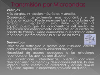 Ventajas
Más baratos, Instalación más rápida y sencilla.
Conservación generalmente más económica y de
actuación rápida, Puede superarse las irregularidades del
terreno, La regulación solo debe aplicarse al
equipo, puesto que las características del medio de
transmisión son esencialmente constantes en el ancho de
banda de trabajo, Puede aumentarse la separación entre
repetidores, incrementando la altura de las torres.
Desventajas
Explotación restringida a tramos con visibilidad directa
para los enlaces( necesita visibilidad directa)
Necesidad de acceso adecuado a las estaciones
repetidoras en las que hay que disponer.
Las
condiciones
atmosféricas
pueden
ocasionar
desvanecimientos intensos y desviaciones del haz, lo que
implica utilizar sistemas de diversidad y equipo auxiliar
requerida, supone un importante problema en diseño.

 