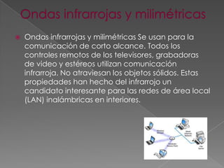 

Ondas infrarrojas y milimétricas Se usan para la
comunicación de corto alcance. Todos los
controles remotos de los televisores, grabadoras
de video y estéreos utilizan comunicación
infrarroja. No atraviesan los objetos sólidos. Estas
propiedades han hecho del infrarrojo un
candidato interesante para las redes de área local
(LAN) inalámbricas en interiores.

 